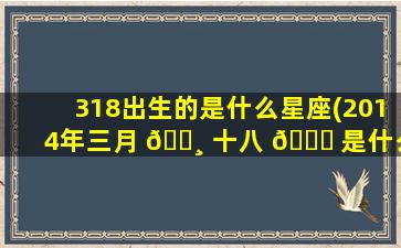 318出生的是什么星座(2014年三月 🕸 十八 🐅 是什么星座)